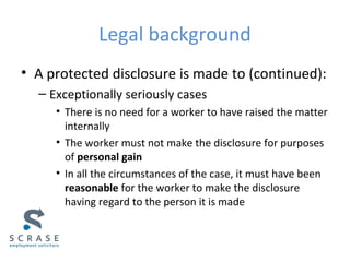 Legal background
• A protected disclosure is made to (continued):
– Exceptionally seriously cases
• There is no need for a worker to have raised the matter
internally
• The worker must not make the disclosure for purposes
of personal gain
• In all the circumstances of the case, it must have been
reasonable for the worker to make the disclosure
having regard to the person it is made
 