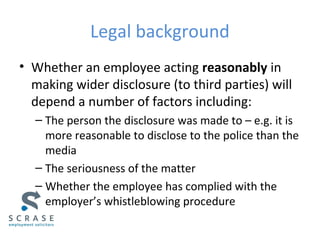 Legal background
• Whether an employee acting reasonably in
making wider disclosure (to third parties) will
depend a number of factors including:
– The person the disclosure was made to – e.g. it is
more reasonable to disclose to the police than the
media
– The seriousness of the matter
– Whether the employee has complied with the
employer’s whistleblowing procedure
 
