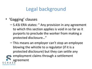 Legal background
• ‘Gagging’ clauses
– S.43J ERA states: “ Any provision in any agreement
to which this section applies is void in so far as it
purports to preclude the worker from making a
protected disclosure…”
– This means an employer can’t stop an employee
blowing the whistle to a regulator (if it is a
protected disclosure) but they can settle any
employment claims through a settlement
agreement
 