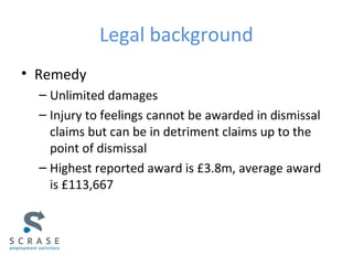 Legal background
• Remedy
– Unlimited damages
– Injury to feelings cannot be awarded in dismissal
claims but can be in detriment claims up to the
point of dismissal
– Highest reported award is £3.8m, average award is
£113,667
 