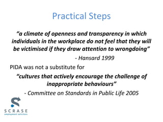 Practical Steps
“a climate of openness and transparency in which
individuals in the workplace do not feel that they will
be victimised if they draw attention to wrongdoing”
- Hansard 1999
PIDA was not a substitute for
“cultures that actively encourage the challenge of
inappropriate behaviours”
- Committee on Standards in Public Life 2005
 