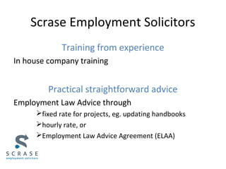 Scrase Employment Solicitors
Training from experience
In house company training
Practical straightforward advice
Employment Law Advice through
fixed rate for projects, eg. updating handbooks
hourly rate, or
Employment Law Advice Agreement (ELAA)
 