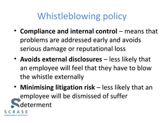 Whistleblowing policy
• Compliance and internal control – means that
problems are addressed early and avoids
serious damage or reputational loss
• Avoids external disclosures – less likely that
an employee will feel that they have to blow
the whistle externally
• Minimising litigation risk – less likely that an
employee will be dismissed of suffer
determent
 