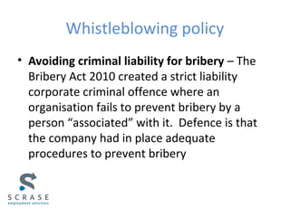Whistleblowing policy
• Avoiding criminal liability for bribery – The
Bribery Act 2010 created a strict liability
corporate criminal offence where an
organisation fails to prevent bribery by a
person “associated” with it. Defence is that
the company had in place adequate
procedures to prevent bribery
 