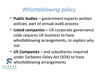 Whistleblowing policy
• Public bodies – government expects written
policies, part of annual audit process
• Listed companies – UK corporate governance
code requires UK business to have
whistleblowing arrangements, or explain why
not
• US Companies – and subsidiaries required
under Sarbanes-Oxley Act (SOX) to have
whistleblowing arrangements
 