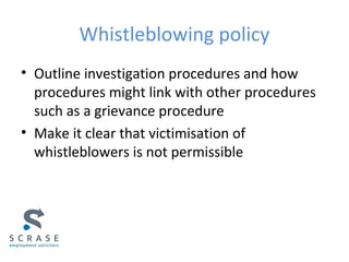 Whistleblowing policy
• Outline investigation procedures and how
procedures might link with other procedures
such as a grievance procedure
• Make it clear that victimisation of
whistleblowers is not permissible
 