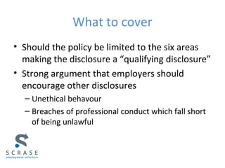 What to cover
• Should the policy be limited to the six areas
making the disclosure a “qualifying disclosure”
• Strong argument that employers should
encourage other disclosures
– Unethical behavour
– Breaches of professional conduct which fall short
of being unlawful
 