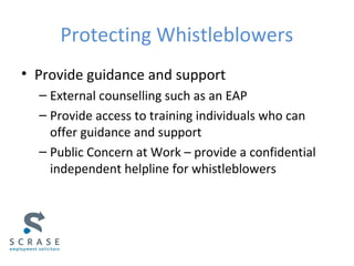 Protecting Whistleblowers
• Provide guidance and support
– External counselling such as an EAP
– Provide access to training individuals who can
offer guidance and support
– Public Concern at Work – provide a confidential
independent helpline for whistleblowers
 