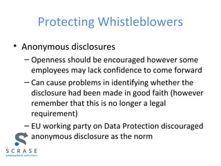 Protecting Whistleblowers
• Anonymous disclosures
– Openness should be encouraged however some
employees may lack confidence to come forward
– Can cause problems in identifying whether the
disclosure had been made in good faith (however
remember that this is no longer a legal
requirement)
– EU working party on Data Protection discouraged
anonymous disclosure as the norm
 