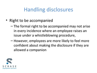 Handling disclosures
• Right to be accompanied
– The formal right to be accompanied may not arise
in every incidence where an employee raises an
issue under a whistleblowing procedure,
– However, employees are more likely to feel more
confident about making the disclosure if they are
allowed a companion
 