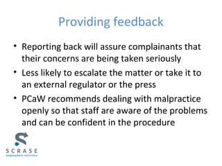 Providing feedback
• Reporting back will assure complainants that
their concerns are being taken seriously
• Less likely to escalate the matter or take it to
an external regulator or the press
• PCaW recommends dealing with malpractice
openly so that staff are aware of the problems
and can be confident in the procedure
 
