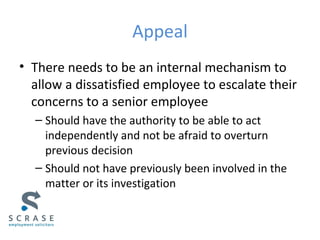 Appeal
• There needs to be an internal mechanism to
allow a dissatisfied employee to escalate their
concerns to a senior employee
– Should have the authority to be able to act
independently and not be afraid to overturn
previous decision
– Should not have previously been involved in the
matter or its investigation
 