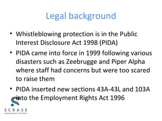 Legal background
• Whistleblowing protection is in the Public
Interest Disclosure Act 1998 (PIDA)
• PIDA came into force in 1999 following various
disasters such as Zeebrugge and Piper Alpha
where staff had concerns but were too scared
to raise them
• PIDA inserted new sections 43A-43L and 103A
into the Employment Rights Act 1996
 