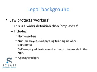 Legal background
• Law protects ‘workers’
– This is a wider definition than ‘employees’
– Includes:
• Homeworkers
• Non-employees undergoing training or work
experience
• Self-employed doctors and other professionals in the
NHS
• Agency workers
 