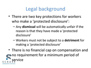 Legal background
• There are two key protections for workers
who make a ‘protected disclosure’:
– Any dismissal will be automatically unfair if the
reason is that they have made a ‘protected
disclosure’
– Workers must not be subject to a detriment for
making a ‘protected disclosure’
• There is no financial cap on compensation and
no requirement for a minimum period of
service
 
