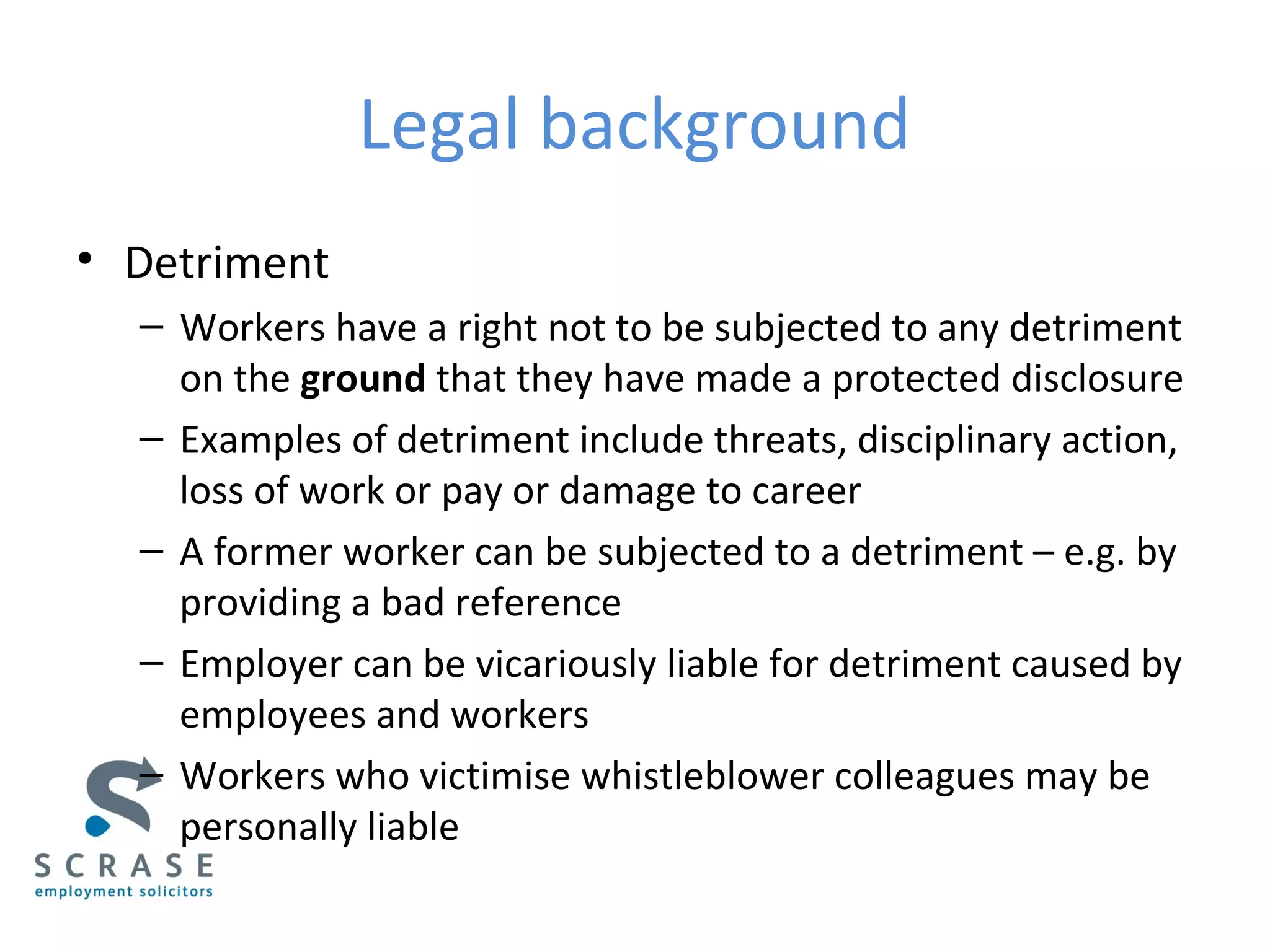 Legal background
• Detriment
– Workers have a right not to be subjected to any detriment
on the ground that they have made a protected disclosure
– Examples of detriment include threats, disciplinary action,
loss of work or pay or damage to career
– A former worker can be subjected to a detriment – e.g. by
providing a bad reference
– Employer can be vicariously liable for detriment caused by
employees and workers
– Workers who victimise whistleblower colleagues may be
personally liable
 