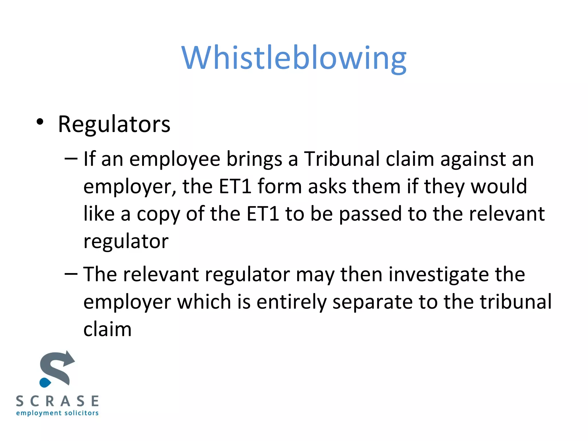 Whistleblowing
• Regulators
– If an employee brings a Tribunal claim against an
employer, the ET1 form asks them if they would
like a copy of the ET1 to be passed to the relevant
regulator
– The relevant regulator may then investigate the
employer which is entirely separate to the tribunal
claim
 