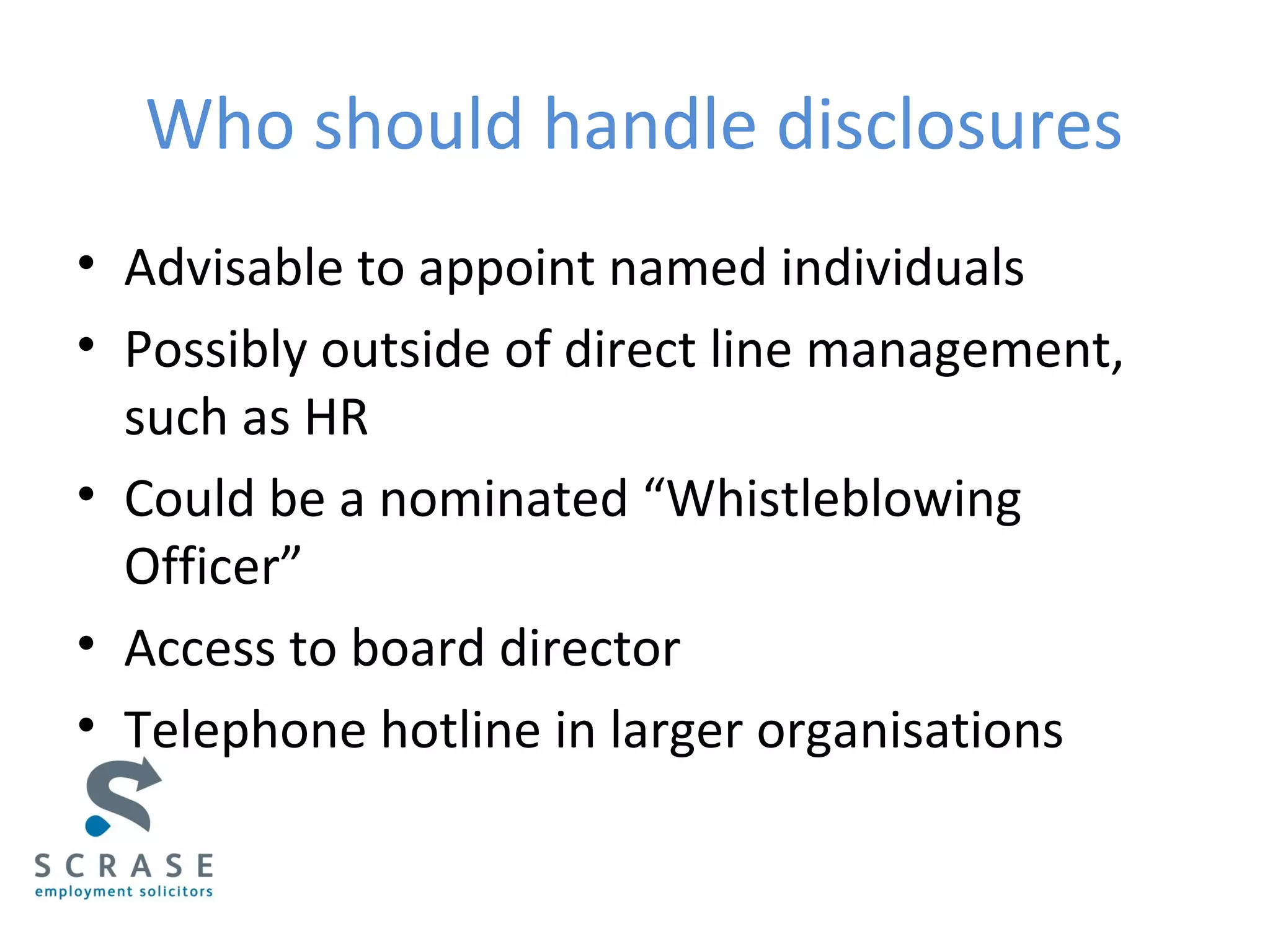 Who should handle disclosures
• Advisable to appoint named individuals
• Possibly outside of direct line management,
such as HR
• Could be a nominated “Whistleblowing
Officer”
• Access to board director
• Telephone hotline in larger organisations
 
