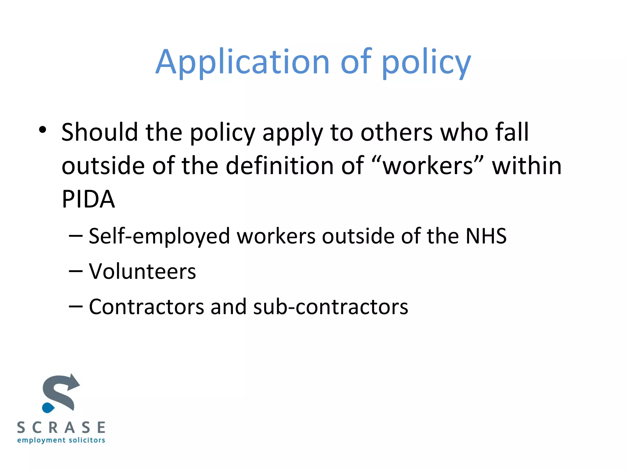 Application of policy
• Should the policy apply to others who fall
outside of the definition of “workers” within
PIDA
– Self-employed workers outside of the NHS
– Volunteers
– Contractors and sub-contractors
 