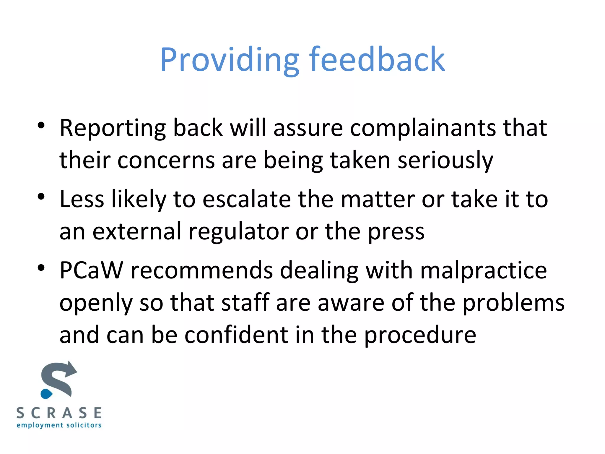 Providing feedback
• Reporting back will assure complainants that
their concerns are being taken seriously
• Less likely to escalate the matter or take it to
an external regulator or the press
• PCaW recommends dealing with malpractice
openly so that staff are aware of the problems
and can be confident in the procedure
 