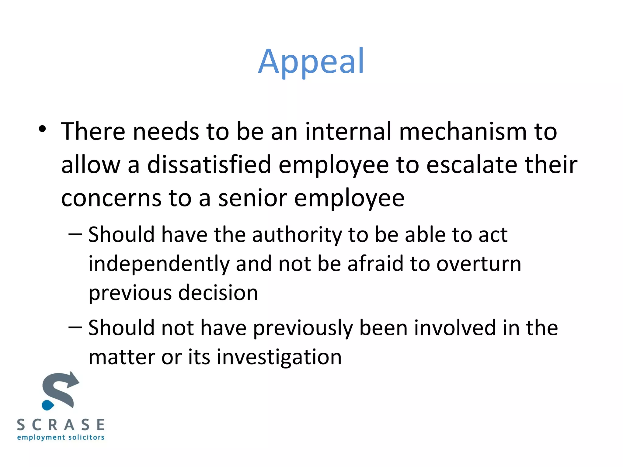 Appeal
• There needs to be an internal mechanism to
allow a dissatisfied employee to escalate their
concerns to a senior employee
– Should have the authority to be able to act
independently and not be afraid to overturn
previous decision
– Should not have previously been involved in the
matter or its investigation
 
