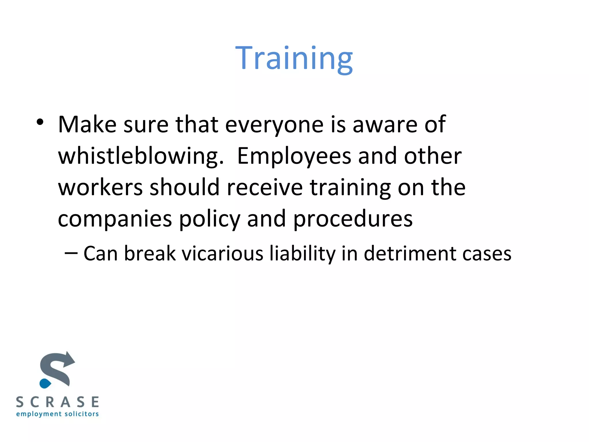 Training
• Make sure that everyone is aware of
whistleblowing. Employees and other
workers should receive training on the
companies policy and procedures
– Can break vicarious liability in detriment cases
 