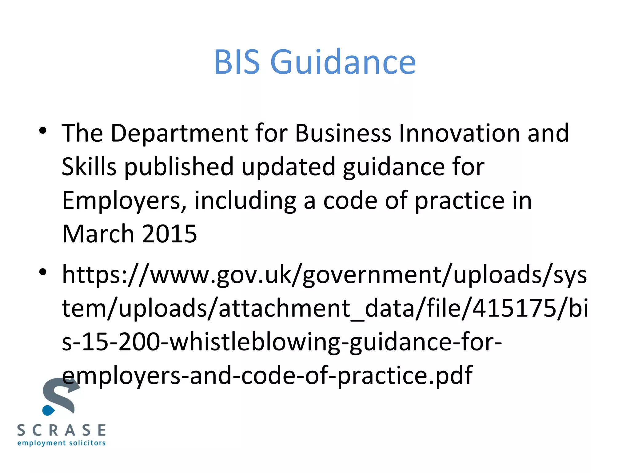 BIS Guidance
• The Department for Business Innovation and
Skills published updated guidance for
Employers, including a code of practice in
March 2015
• https://www.gov.uk/government/uploads/sys
tem/uploads/attachment_data/file/415175/bi
s-15-200-whistleblowing-guidance-for-
employers-and-code-of-practice.pdf
 