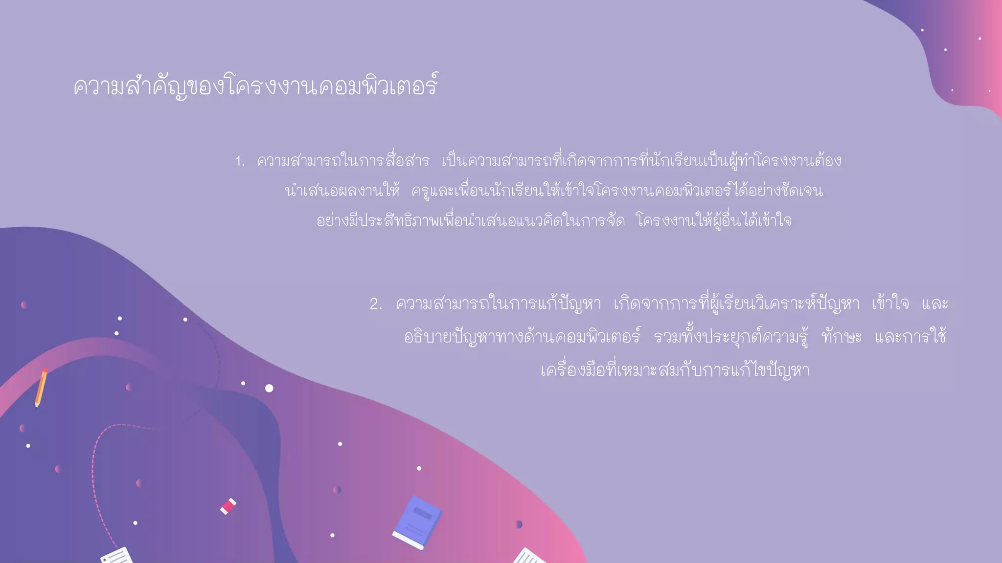 1. ความสามารถในการสื่อสาร เป็นความสามารถที่เกิดจากการที่นักเรียนเป็นผู้ทาโครงงานต้อง
นาเสนอผลงานให้ ครูและเพื่อนนักเรียนให้เข้าใจโครงงานคอมพิวเตอร์ได้อย่างชัดเจน
อย่างมีประสิทธิภาพเพื่อนาเสนอแนวคิดในการจัด โครงงานให้ผู้อื่นได้เข้าใจ
2. ความสามารถในการแก้ปัญหา เกิดจากการที่ผู้เรียนวิเคราะห์ปัญหา เข้าใจ และ
อธิบายปัญหาทางด้านคอมพิวเตอร์ รวมทั้งประยุกต์ความรู้ ทักษะ และการใช้
เครื่องมือที่เหมาะสมกับการแก้ไขปัญหา
ความสาคัญของโครงงานคอมพิวเตอร์
 