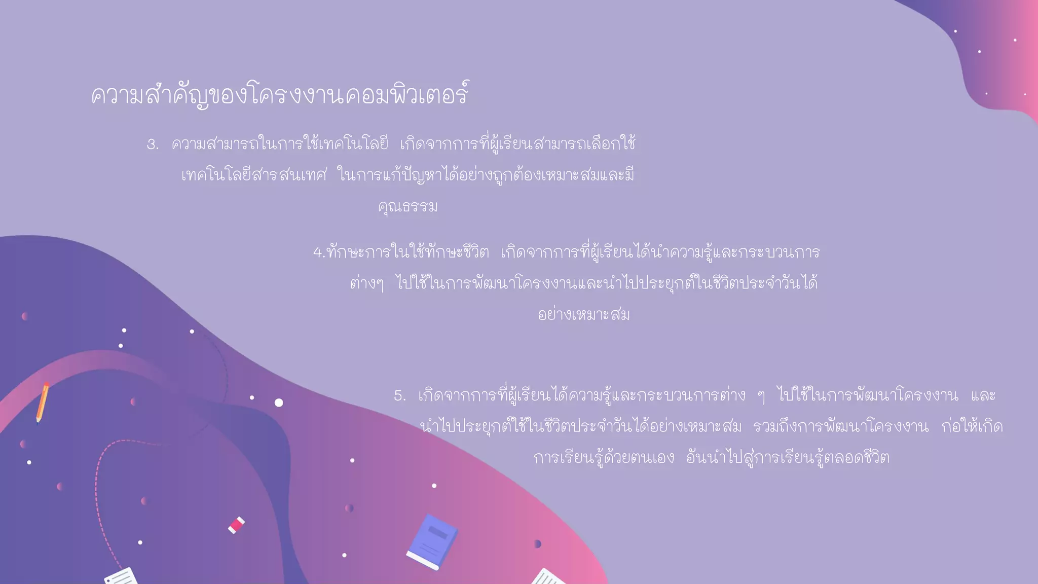 3. ความสามารถในการใช้เทคโนโลยี เกิดจากการที่ผู้เรียนสามารถเลือกใช้
เทคโนโลยีสารสนเทศ ในการแก้ปัญหาได้อย่างถูกต้องเหมาะสมและมี
คุณธรรม
4.ทักษะการในใช้ทักษะชีวิต เกิดจากการที่ผู้เรียนได้นาความรู้และกระบวนการ
ต่างๆ ไปใช้ในการพัฒนาโครงงานและนาไปประยุกต์ในชีวิตประจาวันได้
อย่างเหมาะสม
5. เกิดจากการที่ผู้เรียนได้ความรู้และกระบวนการต่าง ๆ ไปใช้ในการพัฒนาโครงงาน และ
นาไปประยุกต์ใช้ในชีวิตประจาวันได้อย่างเหมาะสม รวมถึงการพัฒนาโครงงาน ก่อให้เกิด
การเรียนรู้ด้วยตนเอง อันนาไปสู่การเรียนรู้ตลอดชีวิต
ความสาคัญของโครงงานคอมพิวเตอร์
 