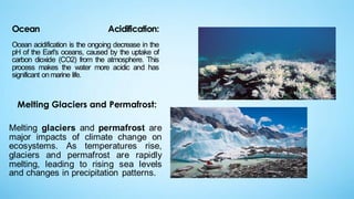 Ocean Acidification:
Ocean acidification is the ongoing decrease in the
pH of the Earl's oceans, caused by the uptake of
carbon dioxide (CO2) from the atmosphere. This
process makes the water more acidic and has
significant onmarine life.
Melting Glaciers and Permafrost:
Melting glaciers and permafrost are
major impacts of climate change on
ecosystems. As temperatures rise,
glaciers and permafrost are rapidly
melting, leading to rising sea levels
and changes in precipitation patterns.
 
