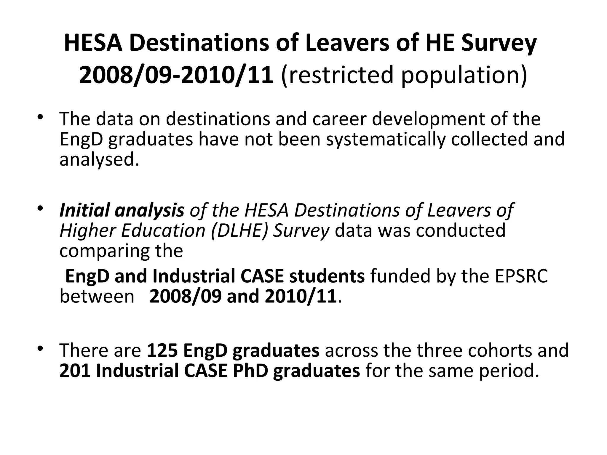 HESA Destinations of Leavers of HE Survey
2008/09-2010/11 (restricted population)
• The data on destinations and career development of the
EngD graduates have not been systematically collected and
analysed.
• Initial analysis of the HESA Destinations of Leavers of
Higher Education (DLHE) Survey data was conducted
comparing the
EngD and Industrial CASE students funded by the EPSRC
between 2008/09 and 2010/11.
• There are 125 EngD graduates across the three cohorts and
201 Industrial CASE PhD graduates for the same period.

 