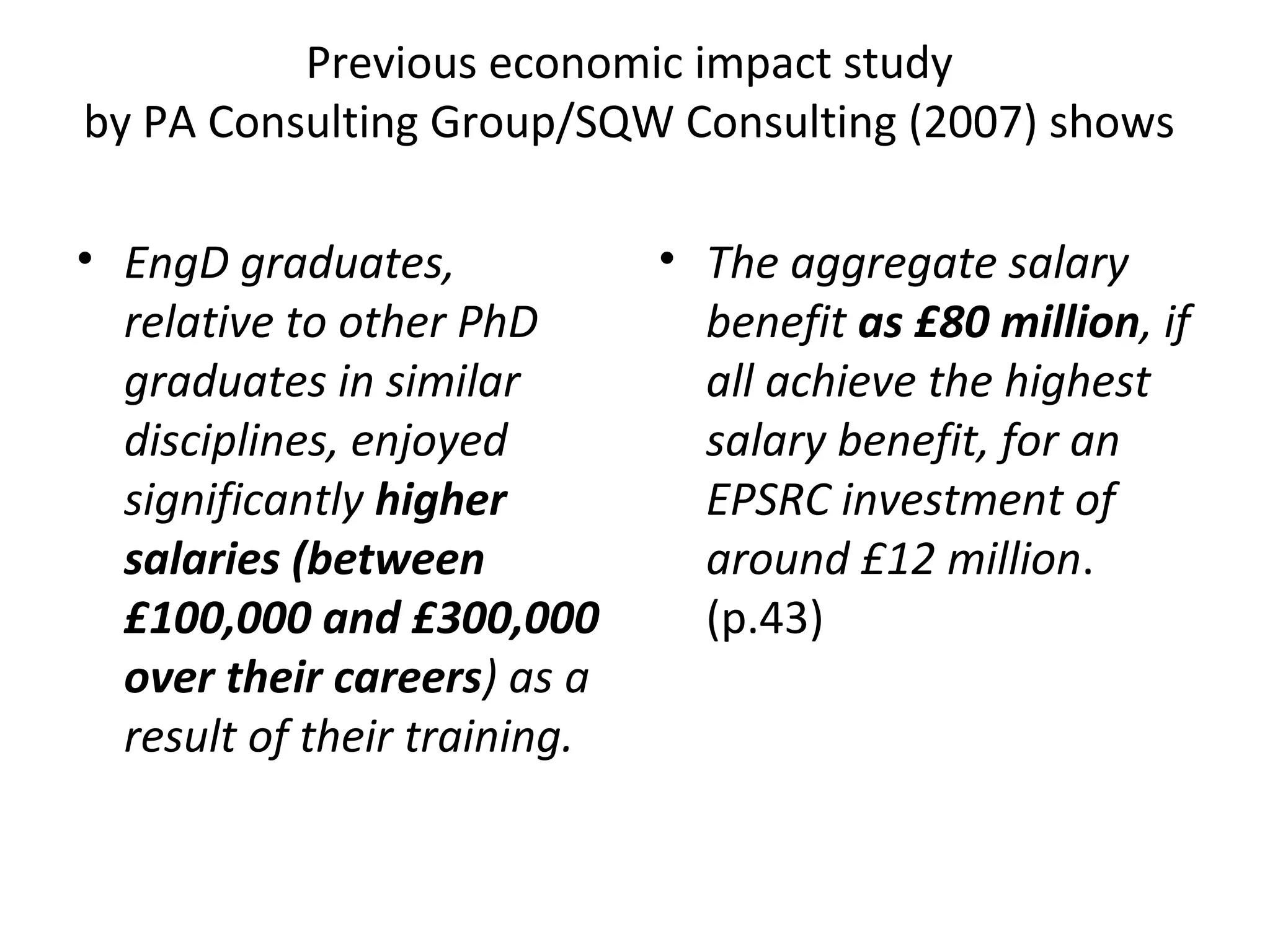 Previous economic impact study
by PA Consulting Group/SQW Consulting (2007) shows
• EngD graduates,
relative to other PhD
graduates in similar
disciplines, enjoyed
significantly higher
salaries (between
£100,000 and £300,000
over their careers) as a
result of their training.

• The aggregate salary
benefit as £80 million, if
all achieve the highest
salary benefit, for an
EPSRC investment of
around £12 million.
(p.43)

 
