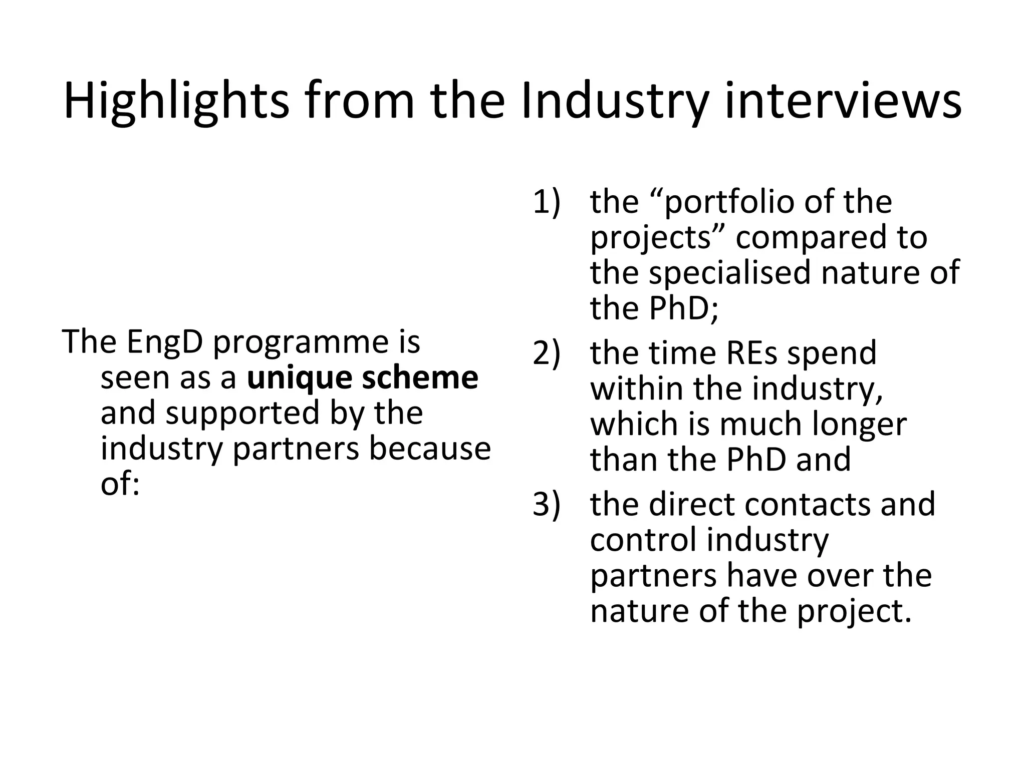 Highlights from the Industry interviews

The EngD programme is
seen as a unique scheme
and supported by the
industry partners because
of:

1) the “portfolio of the
projects” compared to
the specialised nature of
the PhD;
2) the time REs spend
within the industry,
which is much longer
than the PhD and
3) the direct contacts and
control industry
partners have over the
nature of the project.

 