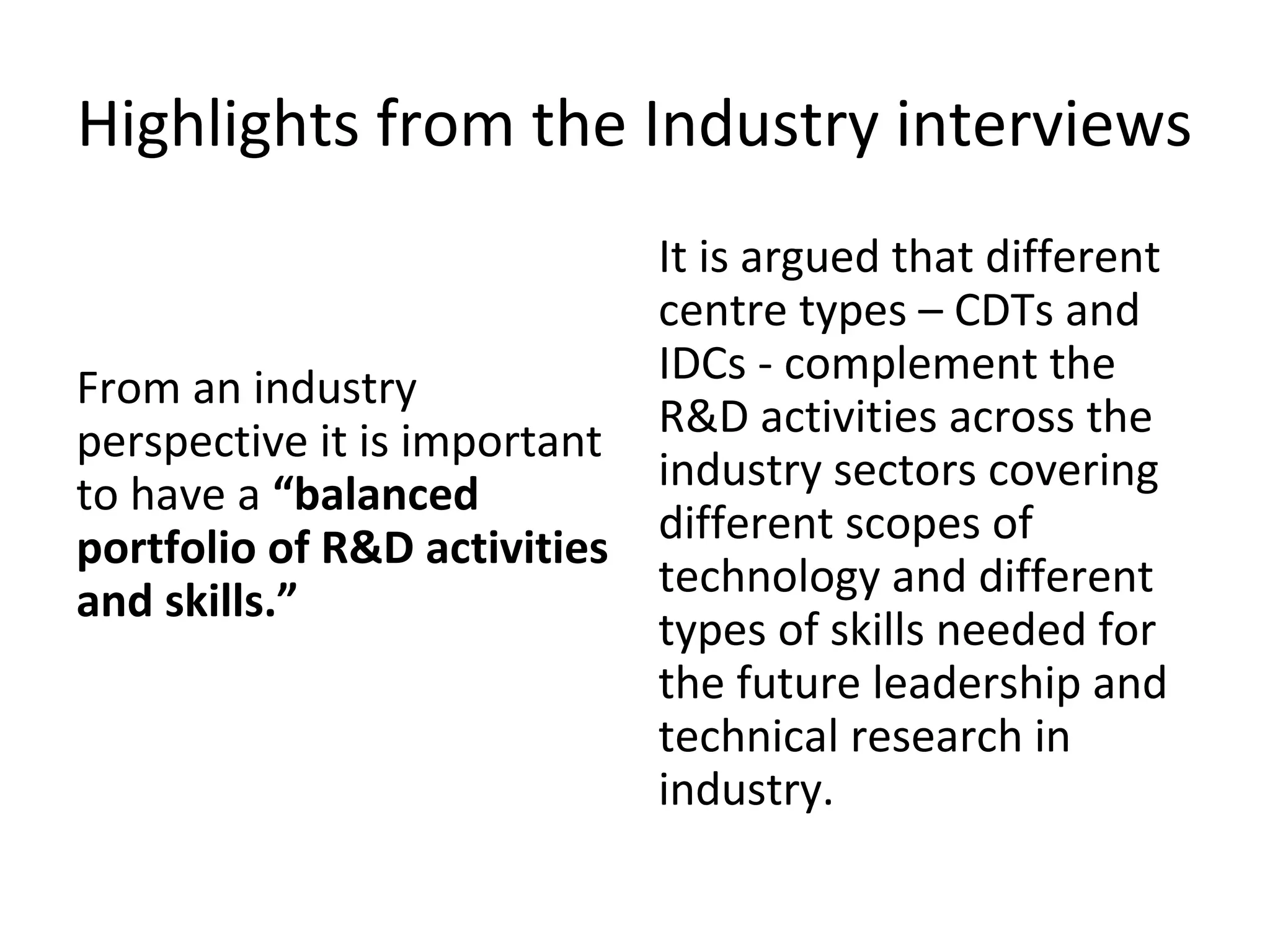 Highlights from the Industry interviews

From an industry
perspective it is important
to have a “balanced
portfolio of R&D activities
and skills.”

It is argued that different
centre types – CDTs and
IDCs - complement the
R&D activities across the
industry sectors covering
different scopes of
technology and different
types of skills needed for
the future leadership and
technical research in
industry.

 