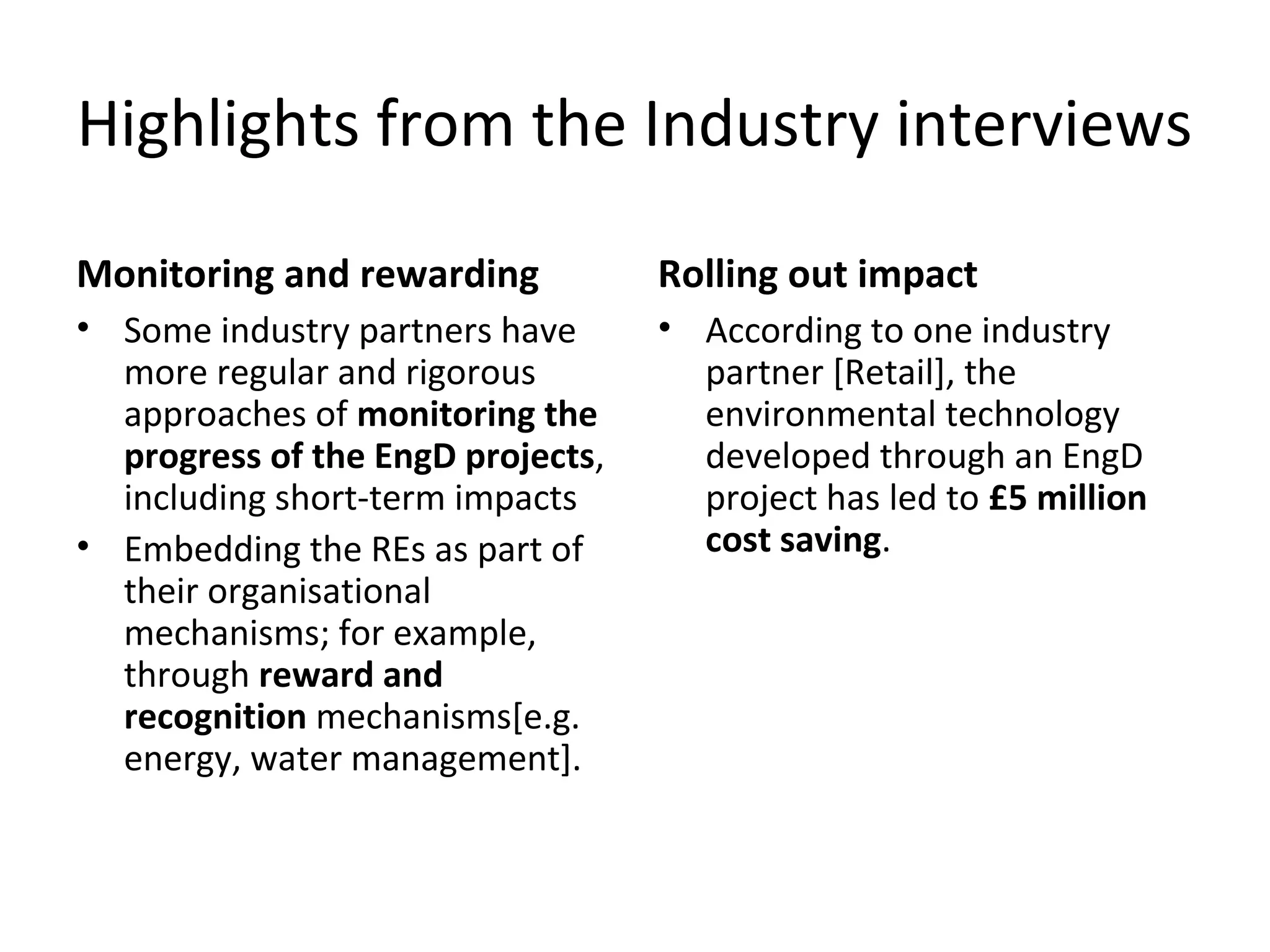 Highlights from the Industry interviews
Monitoring and rewarding

Rolling out impact

• Some industry partners have
more regular and rigorous
approaches of monitoring the
progress of the EngD projects,
including short-term impacts
• Embedding the REs as part of
their organisational
mechanisms; for example,
through reward and
recognition mechanisms[e.g.
energy, water management].

• According to one industry
partner [Retail], the
environmental technology
developed through an EngD
project has led to £5 million
cost saving.

 