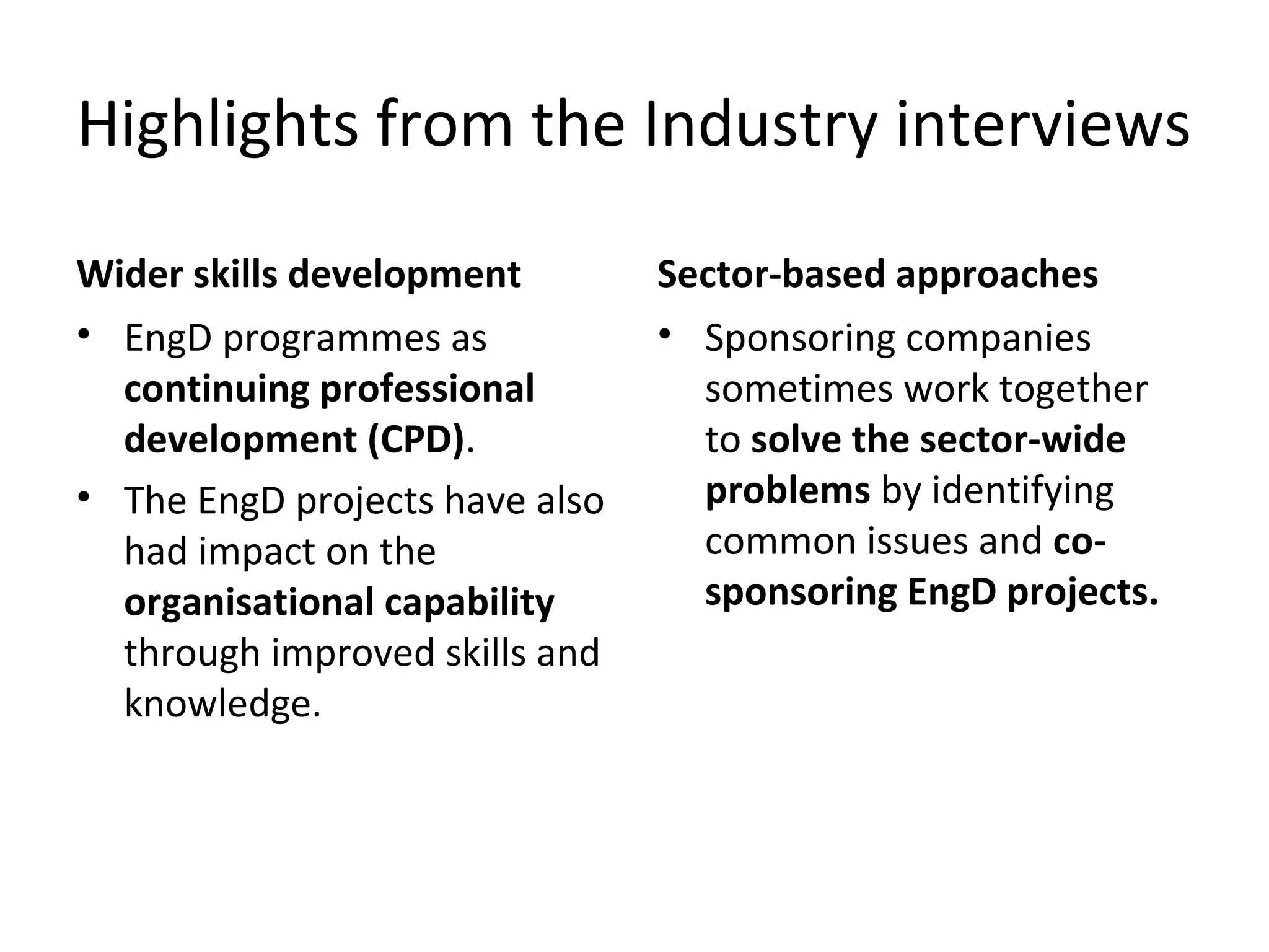 Highlights from the Industry interviews
Wider skills development
• EngD programmes as
continuing professional
development (CPD).
• The EngD projects have also
had impact on the
organisational capability
through improved skills and
knowledge.

Sector-based approaches
• Sponsoring companies
sometimes work together
to solve the sector-wide
problems by identifying
common issues and cosponsoring EngD projects.

 