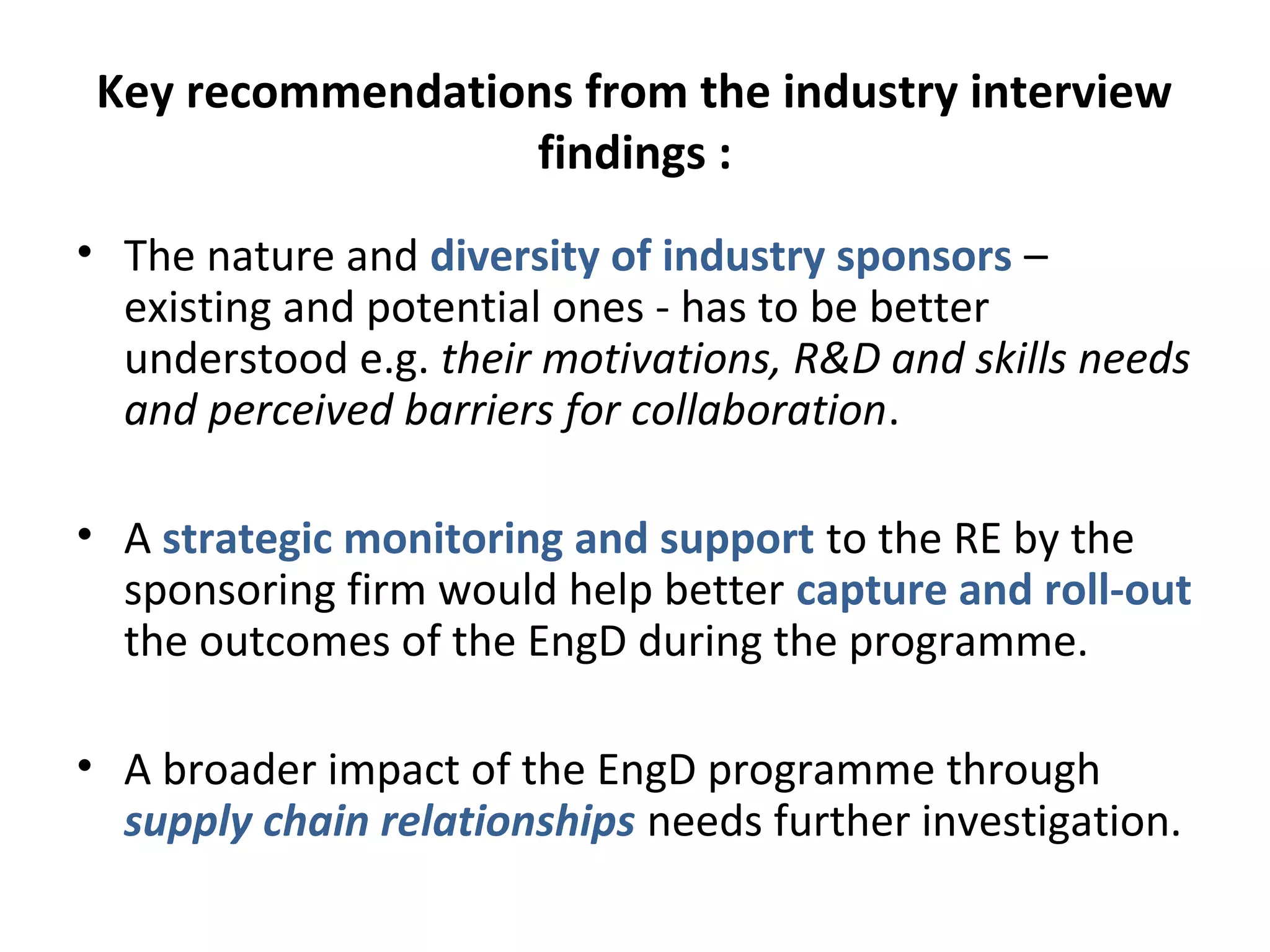 Key recommendations from the industry interview
findings :
• The nature and diversity of industry sponsors –
existing and potential ones - has to be better
understood e.g. their motivations, R&D and skills needs
and perceived barriers for collaboration.
• A strategic monitoring and support to the RE by the
sponsoring firm would help better capture and roll-out
the outcomes of the EngD during the programme.
• A broader impact of the EngD programme through
supply chain relationships needs further investigation.

 