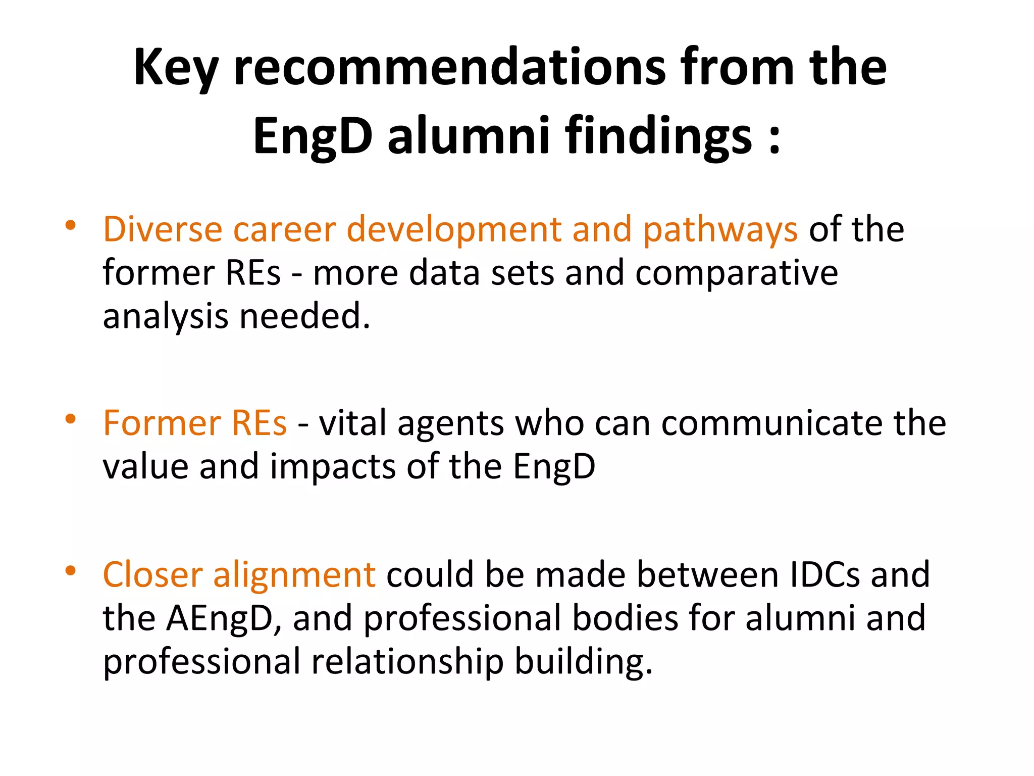 Key recommendations from the
EngD alumni findings :
• Diverse career development and pathways of the
former REs - more data sets and comparative
analysis needed.
• Former REs - vital agents who can communicate the
value and impacts of the EngD
• Closer alignment could be made between IDCs and
the AEngD, and professional bodies for alumni and
professional relationship building.

 