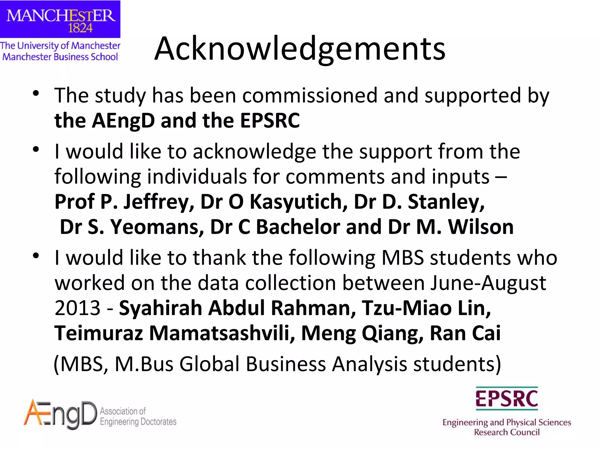Acknowledgements
• The study has been commissioned and supported by
the AEngD and the EPSRC
• I would like to acknowledge the support from the
following individuals for comments and inputs –
Prof P. Jeffrey, Dr O Kasyutich, Dr D. Stanley,
Dr S. Yeomans, Dr C Bachelor and Dr M. Wilson
• I would like to thank the following MBS students who
worked on the data collection between June-August
2013 - Syahirah Abdul Rahman, Tzu-Miao Lin,
Teimuraz Mamatsashvili, Meng Qiang, Ran Cai
(MBS, M.Bus Global Business Analysis students)

 