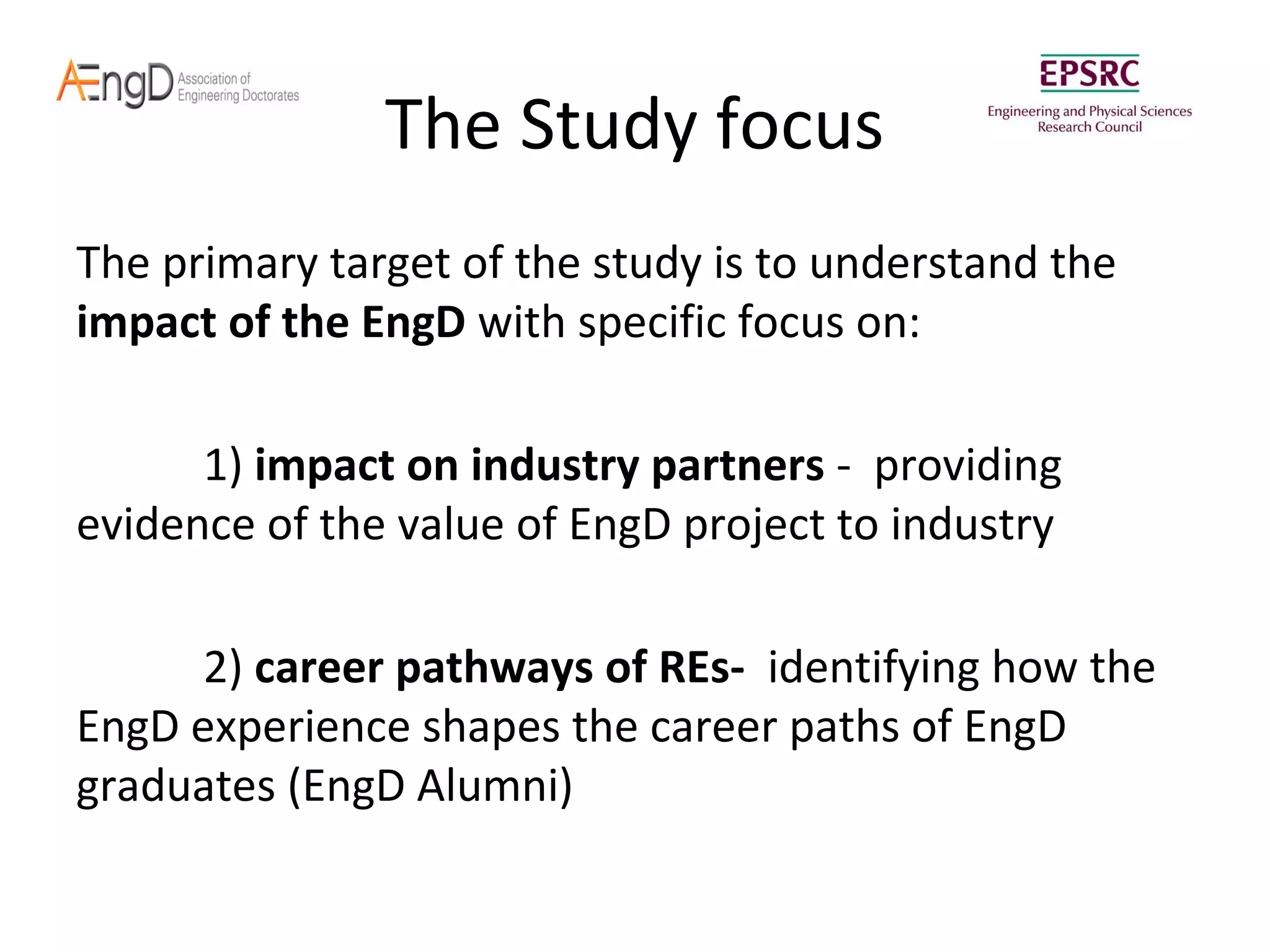 The Study focus
The primary target of the study is to understand the
impact of the EngD with specific focus on:
1) impact on industry partners - providing
evidence of the value of EngD project to industry
2) career pathways of REs- identifying how the
EngD experience shapes the career paths of EngD
graduates (EngD Alumni)

 