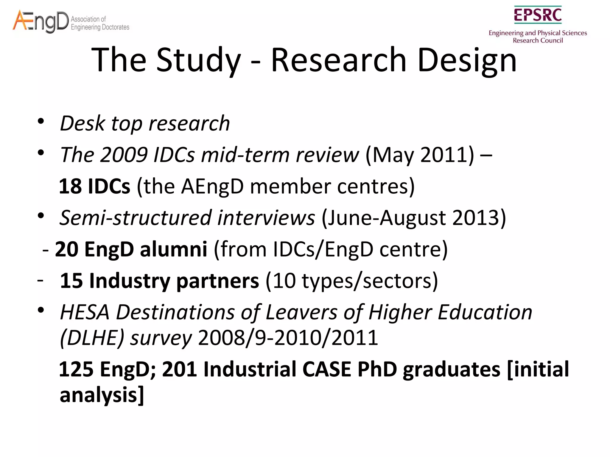 The Study - Research Design
• Desk top research
• The 2009 IDCs mid-term review (May 2011) –
18 IDCs (the AEngD member centres)
• Semi-structured interviews (June-August 2013)
- 20 EngD alumni (from IDCs/EngD centre)
- 15 Industry partners (10 types/sectors)
• HESA Destinations of Leavers of Higher Education
(DLHE) survey 2008/9-2010/2011
125 EngD; 201 Industrial CASE PhD graduates [initial
analysis]

 
