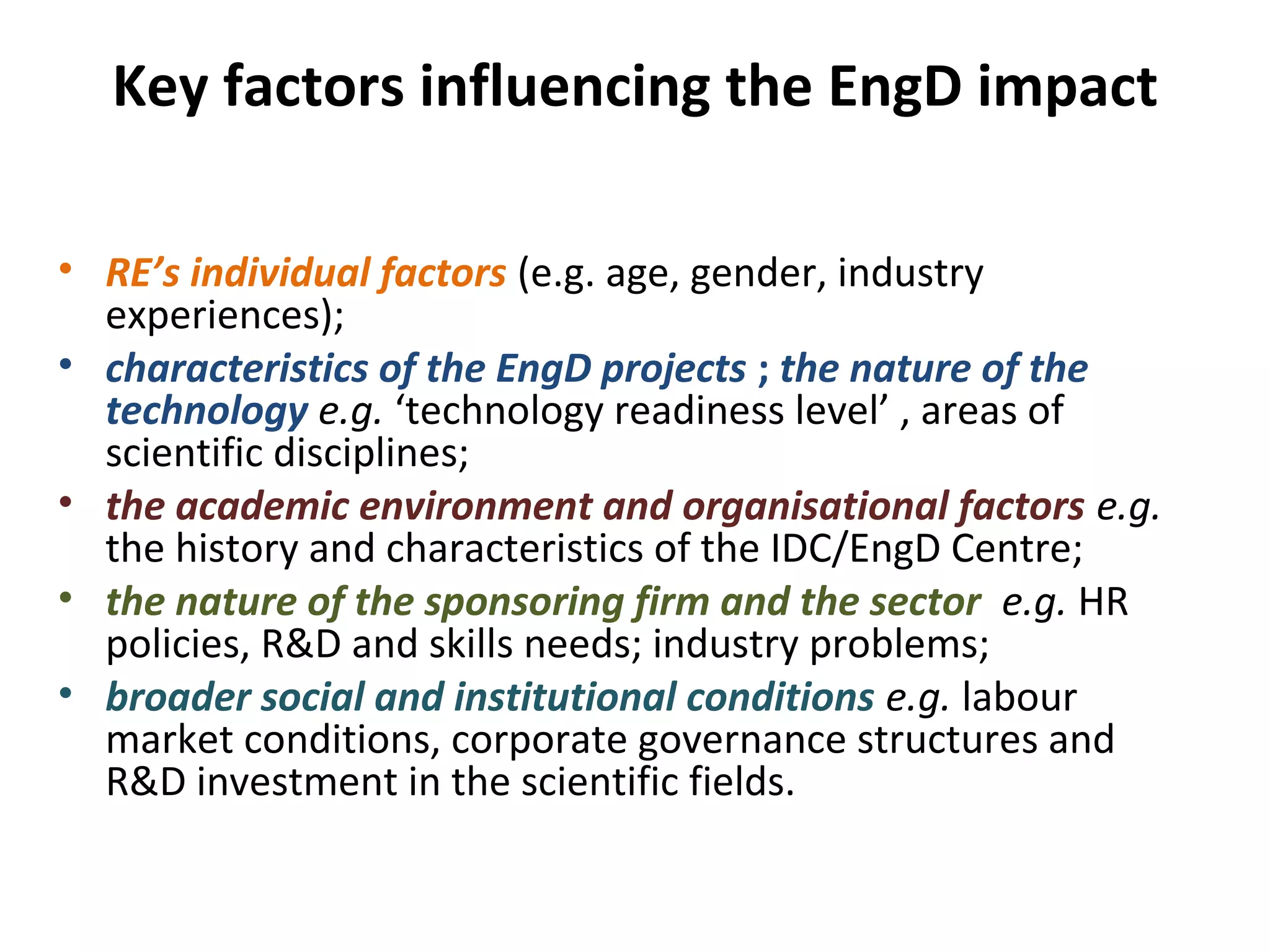 Key factors influencing the EngD impact
• RE’s individual factors (e.g. age, gender, industry
experiences);
• characteristics of the EngD projects ; the nature of the
technology e.g. ‘technology readiness level’ , areas of
scientific disciplines;
• the academic environment and organisational factors e.g.
the history and characteristics of the IDC/EngD Centre;
• the nature of the sponsoring firm and the sector e.g. HR
policies, R&D and skills needs; industry problems;
• broader social and institutional conditions e.g. labour
market conditions, corporate governance structures and
R&D investment in the scientific fields.

 