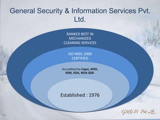 General Security & Information Services Pvt.
                    Ltd.
                  RANKED BEST IN
                    MECHANIZED
                 CLEANING SERVICES

                    ISO 9001 2000
                      CERTIFIED

                Accredited by Capsi, APDI,
                  IISM, ISSA, NOA QSR.




               Established : 1976
 