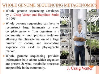  Whole genome sequencing developed
by J. Craig Venter and Hamilton Smith
in 1995.
 Whole genome sequencing can help to
reconstruct large fragments or even
complete genome from organism in a
community without previous isolation,
allowing the characterization of a large
number of coding and non-coding
sequence can used as phylogenetic
marker.
 Whole genome sequencing provides
information both about which organism
are present & what metabolic processes
are possible in the community. J. Craig Venter
 