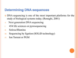  DNA sequencing is one of the most important platforms for the
study of biological systems today. (Ronaghi, 2001)
A. Next generation DNAsequencing
I. 454 life sciences or pyrosequencing
II. Solexa/Illumina
III. Sequencing by ligation (SOLiD technology)
IV. Ion Torrent or PGM
 