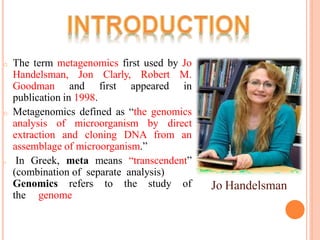 o The term metagenomics first used by Jo
Handelsman, Jon Clarly, Robert M.
Goodman and first appeared in
publication in 1998.
o Metagenomics defined as “the genomics
analysis of microorganism by direct
extraction and cloning DNA from an
assemblage of microorganism.”
o In Greek, meta means “transcendent”
(combination of separate analysis)
Genomics refers to the study of
the genome
Jo Handelsman
 