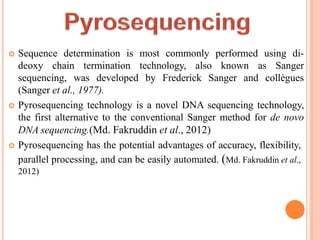  Sequence determination is most commonly performed using di-
deoxy chain termination technology, also known as Sanger
sequencing, was developed by Frederick Sanger and collègues
(Sanger et al., 1977).
 Pyrosequencing technology is a novel DNA sequencing technology,
the first alternative to the conventional Sanger method for de novo
DNA sequencing.(Md. Fakruddin et al., 2012)
 Pyrosequencing has the potential advantages of accuracy, flexibility,
parallel processing, and can be easily automated. (Md. Fakruddin et al.,
2012)
 