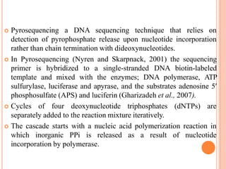  Pyrosequencing a DNA sequencing technique that relies on
detection of pyrophosphate release upon nucleotide incorporation
rather than chain termination with dideoxynucleotides.
 In Pyrosequencing (Nyren and Skarpnack, 2001) the sequencing
primer is hybridized to a single-stranded DNA biotin-labeled
template and mixed with the enzymes; DNA polymerase, ATP
sulfurylase, luciferase and apyrase, and the substrates adenosine 5′
phosphosulfate (APS) and luciferin (Gharizadeh et al., 2007).
 Cycles of four deoxynucleotide triphosphates (dNTPs) are
separately added to the reaction mixture iteratively.
 The cascade starts with a nucleic acid polymerization reaction in
which inorganic PPi is released as a result of nucleotide
incorporation by polymerase.
 