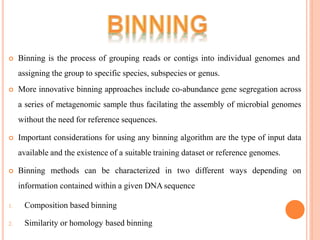  Binning is the process of grouping reads or contigs into individual genomes and
assigning the group to specific species, subspecies or genus.
 More innovative binning approaches include co-abundance gene segregation across
a series of metagenomic sample thus facilating the assembly of microbial genomes
without the need for reference sequences.
 Important considerations for using any binning algorithm are the type of input data
available and the existence of a suitable training dataset or reference genomes.
 Binning methods can be characterized in two different ways depending on
information contained within a given DNA sequence
1. Composition based binning
2. Similarity or homology based binning
 