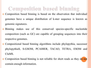  Composition based binning is based on the observation that individual
genomes have a unique distribution of k-mer sequence is known as
genomic signatures.
 Binning makes use of this conserved species-specific nucleotide
composition (such as GC) are capable of grouping sequences into their
respective genomes.
 Compositional based binning algorithms include phylopythia, successor
phylopythiaS, S-GSOM, PCAHIER, TACAO, TETRA, ESOM and
ClaMS.
 Composition based binning is not reliable for short reads as they do not
contain enough information.
 